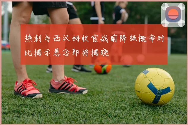热刺与西汉姆收官战前降级概率对比揭示悬念即将揭晓