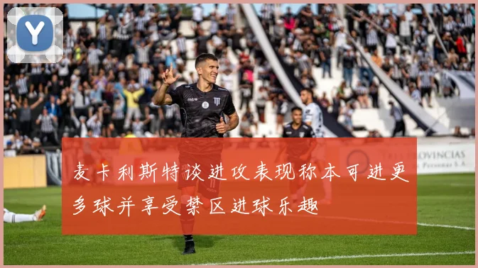 麦卡利斯特谈进攻表现称本可进更多球并享受禁区进球乐趣