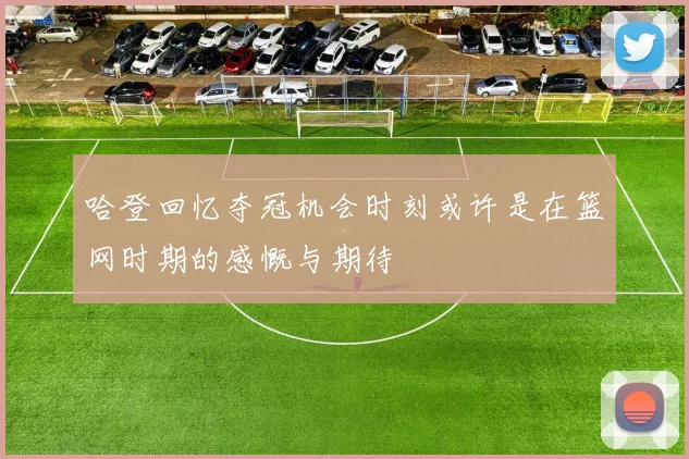 哈登回忆夺冠机会时刻或许是在篮网时期的感慨与期待