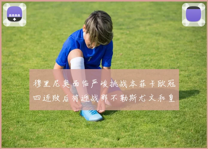 穆里尼奥面临严峻挑战本菲卡欧冠四连败后将迎战那不勒斯尤文和皇马