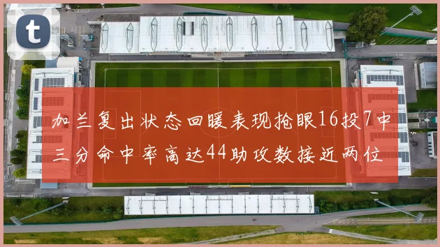 加兰复出状态回暖表现抢眼16投7中三分命中率高达44助攻数接近两位数