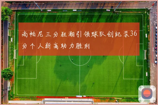 尚帕尼三分狂潮引领球队创纪录36分个人新高助力胜利