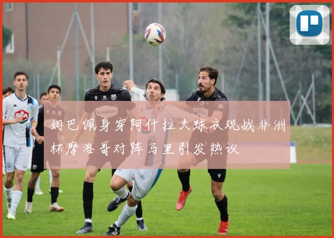 姆巴佩身穿阿什拉夫球衣观战非洲杯摩洛哥对阵马里引发热议