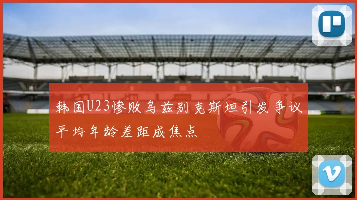 韩国U23惨败乌兹别克斯坦引发争议平均年龄差距成焦点