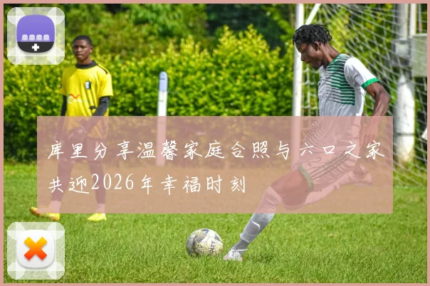 库里分享温馨家庭合照与六口之家共迎2026年幸福时刻