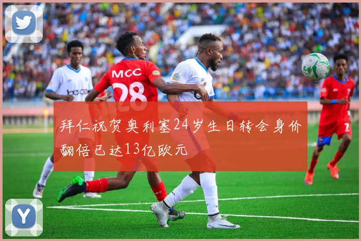 拜仁祝贺奥利塞24岁生日转会身价翻倍已达13亿欧元