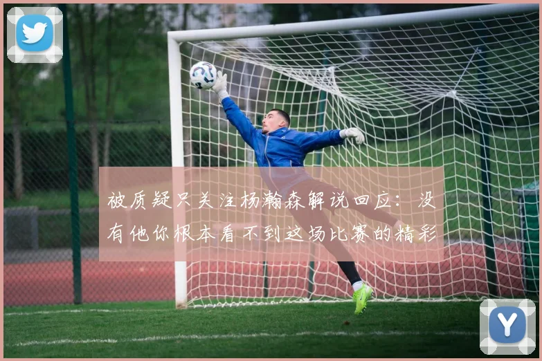 被质疑只关注杨瀚森解说回应：没有他你根本看不到这场比赛的精彩