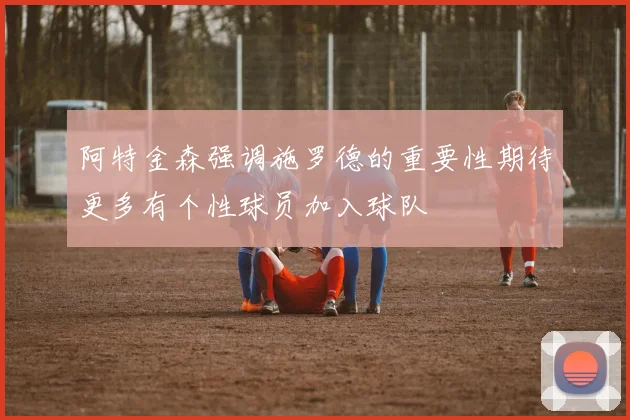 阿特金森强调施罗德的重要性期待更多有个性球员加入球队