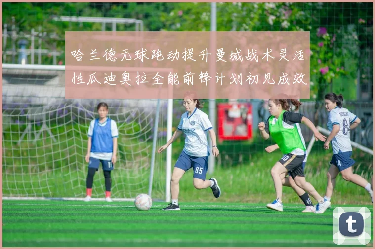 哈兰德无球跑动提升曼城战术灵活性瓜迪奥拉全能前锋计划初见成效