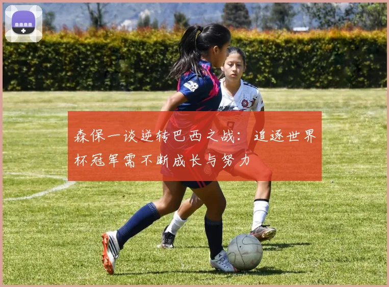 森保一谈逆转巴西之战：追逐世界杯冠军需不断成长与努力