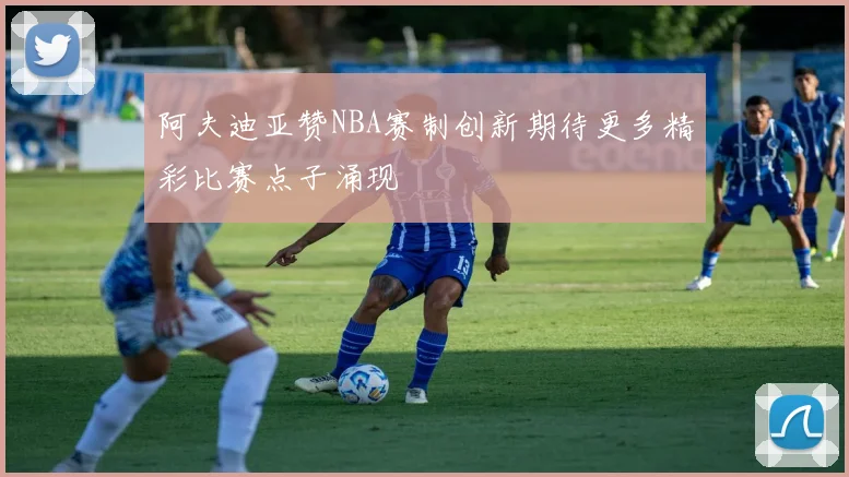 阿夫迪亚赞NBA赛制创新期待更多精彩比赛点子涌现