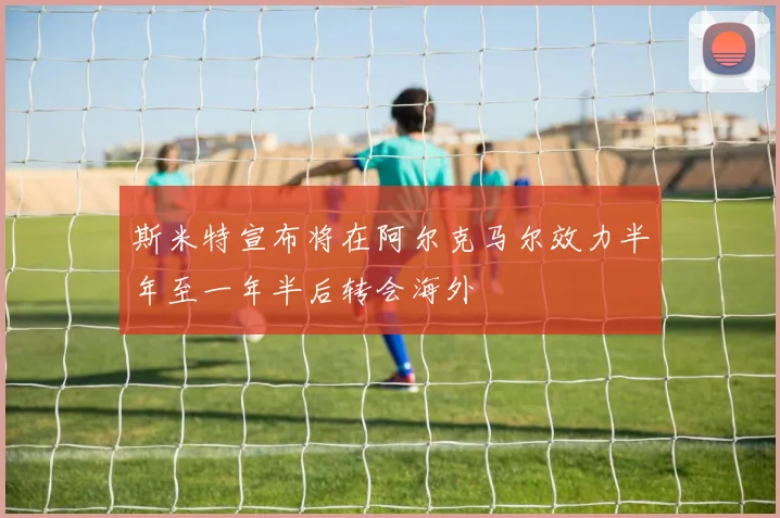 斯米特宣布将在阿尔克马尔效力半年至一年半后转会海外