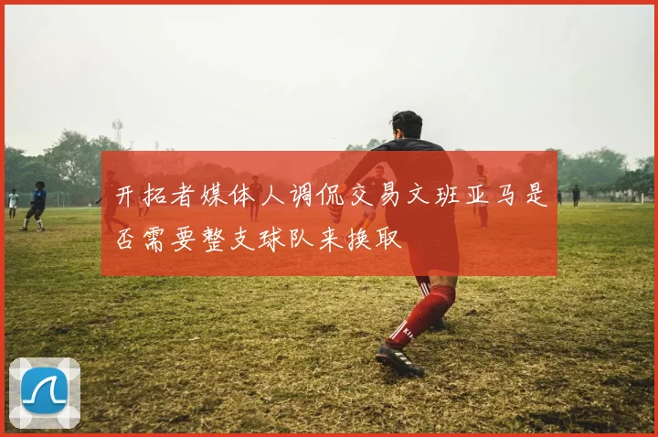 开拓者媒体人调侃交易文班亚马是否需要整支球队来换取